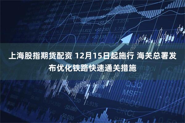 上海股指期货配资 12月15日起施行 海关总署发布优化铁路快速通关措施