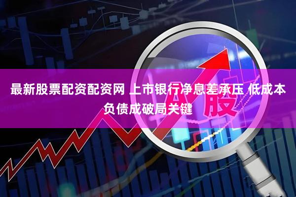 最新股票配资配资网 上市银行净息差承压 低成本负债成破局关键