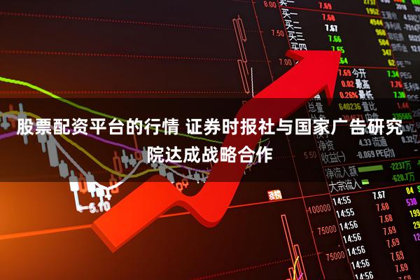 股票配资平台的行情 证券时报社与国家广告研究院达成战略合作