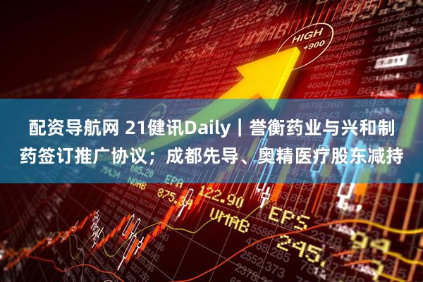 配资导航网 21健讯Daily｜誉衡药业与兴和制药签订推广协议；成都先导、奥精医疗股东减持