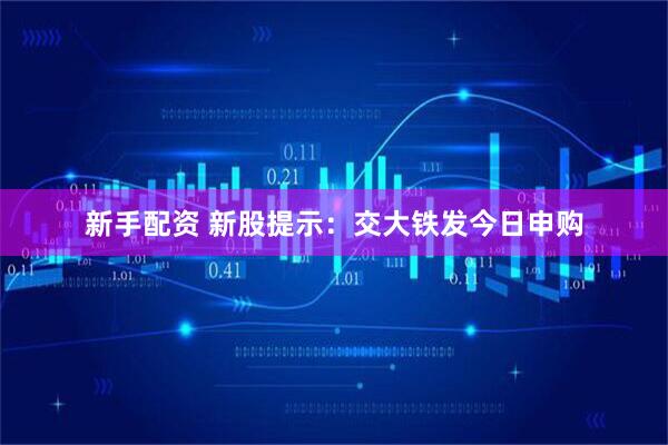 新手配资 新股提示：交大铁发今日申购