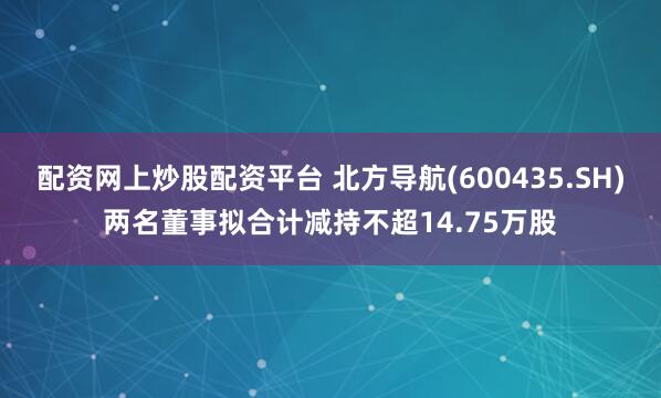 配资网上炒股配资平台 北方导航(600435.SH)两名董事拟合计减持不超14.75万股