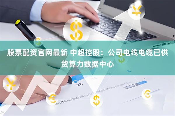 股票配资官网最新 中超控股：公司电线电缆已供货算力数据中心