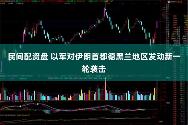 民间配资盘 以军对伊朗首都德黑兰地区发动新一轮袭击