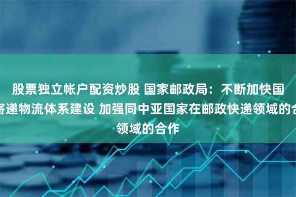 股票独立帐户配资炒股 国家邮政局：不断加快国际寄递物流体系建设 加强同中亚国家在邮政快递领域的合作
