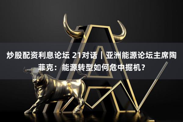 炒股配资利息论坛 21对话｜亚洲能源论坛主席陶菲克：能源转型如何危中掘机？
