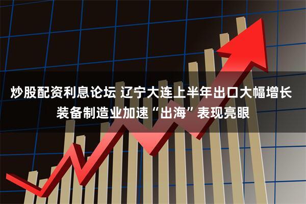 炒股配资利息论坛 辽宁大连上半年出口大幅增长 装备制造业加速“出海”表现亮眼