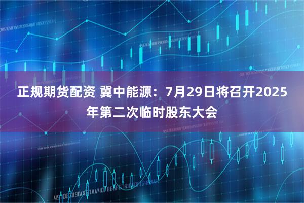 正规期货配资 冀中能源：7月29日将召开2025年第二次临时股东大会