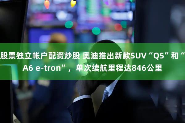 股票独立帐户配资炒股 奥迪推出新款SUV“Q5”和“A6 e-tron”，单次续航里程达846公里