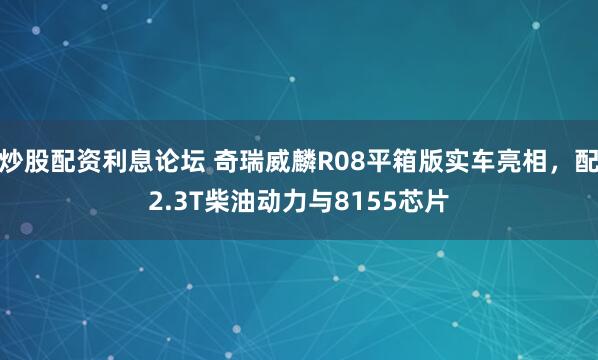 炒股配资利息论坛 奇瑞威麟R08平箱版实车亮相，配2.3T柴油动力与8155芯片
