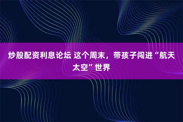 炒股配资利息论坛 这个周末，带孩子闯进“航天太空”世界