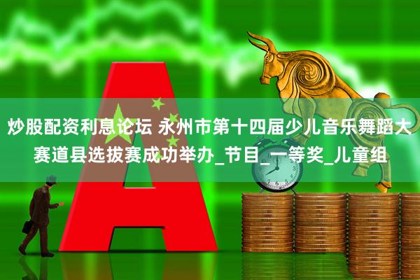 炒股配资利息论坛 永州市第十四届少儿音乐舞蹈大赛道县选拔赛成功举办_节目_一等奖_儿童组