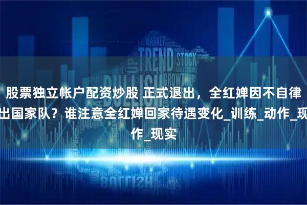 股票独立帐户配资炒股 正式退出，全红婵因不自律退出国家队？谁注意全红婵回家待遇变化_训练_动作_现实