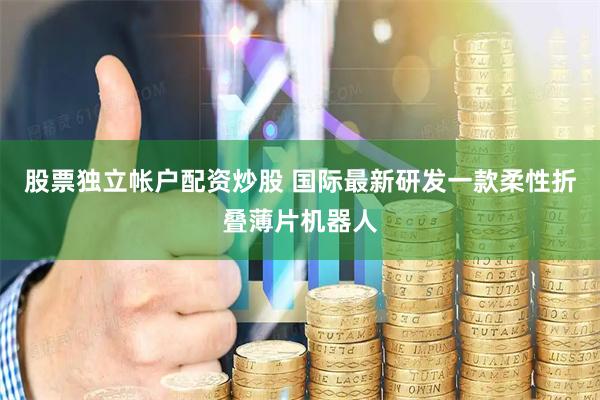 股票独立帐户配资炒股 国际最新研发一款柔性折叠薄片机器人