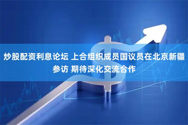 炒股配资利息论坛 上合组织成员国议员在北京新疆参访 期待深化交流合作