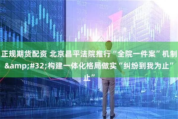 正规期货配资 北京昌平法院推行“全院一件案”机制&#32;构建一体化格局做实“纠纷到我为止”