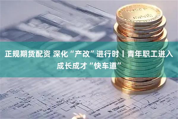 正规期货配资 深化“产改”进行时丨青年职工进入成长成才“快车道”