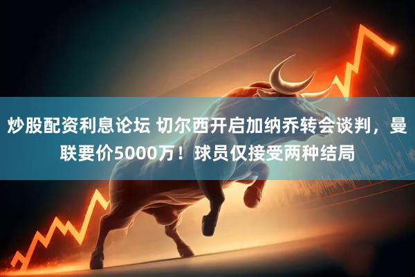 炒股配资利息论坛 切尔西开启加纳乔转会谈判，曼联要价5000万！球员仅接受两种结局