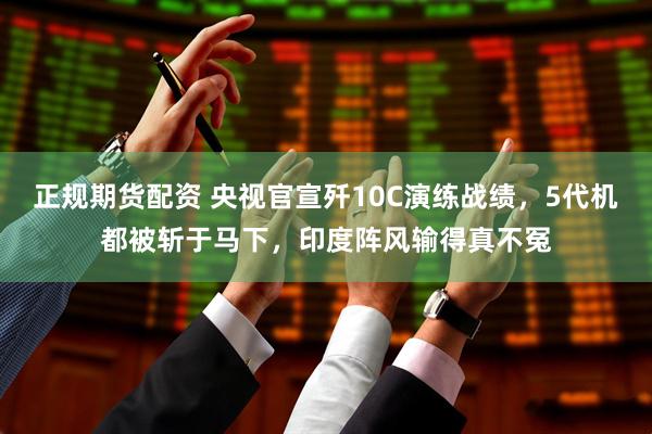 正规期货配资 央视官宣歼10C演练战绩，5代机都被斩于马下，印度阵风输得真不冤