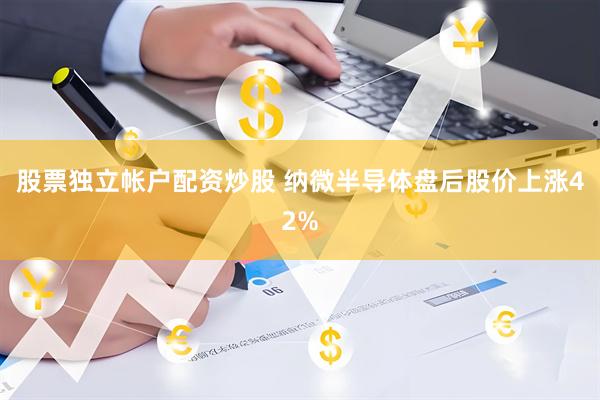 股票独立帐户配资炒股 纳微半导体盘后股价上涨42%