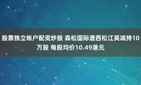 股票独立帐户配资炒股 森松国际遭西松江英减持10万股 每股均价10.49港元
