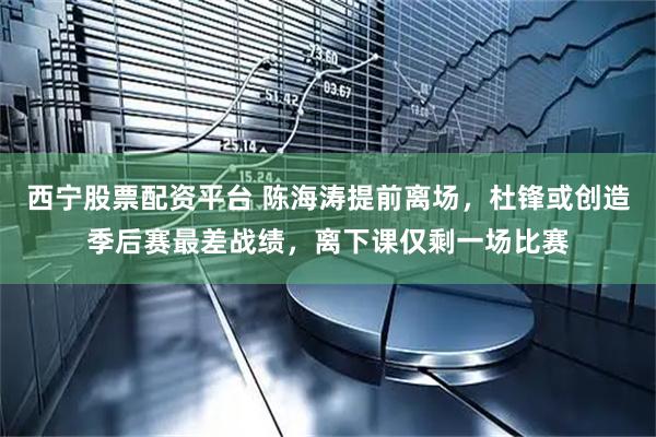 西宁股票配资平台 陈海涛提前离场，杜锋或创造季后赛最差战绩，离下课仅剩一场比赛