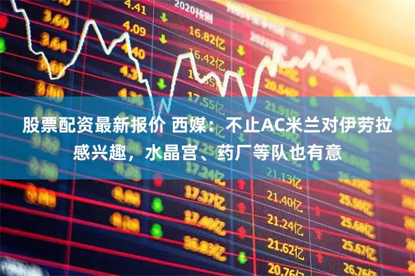 股票配资最新报价 西媒：不止AC米兰对伊劳拉感兴趣，水晶宫、药厂等队也有意