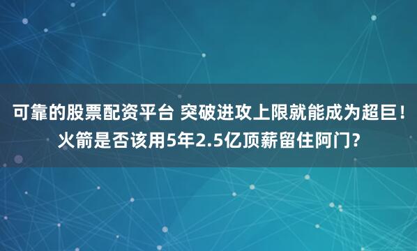 可靠的股票配资平台 突破进攻上限就能成为超巨！火箭是否该用5年2.5亿顶薪留住阿门？