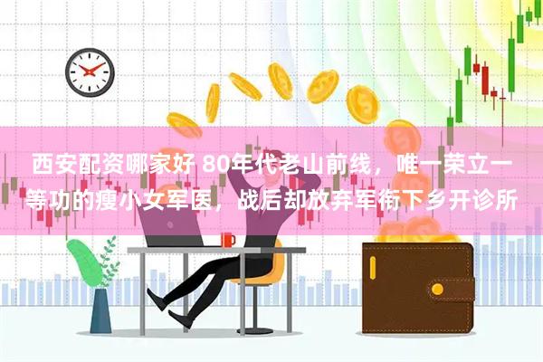 西安配资哪家好 80年代老山前线，唯一荣立一等功的瘦小女军医，战后却放弃军衔下乡开诊所