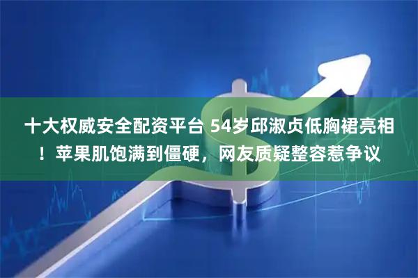十大权威安全配资平台 54岁邱淑贞低胸裙亮相！苹果肌饱满到僵硬，网友质疑整容惹争议