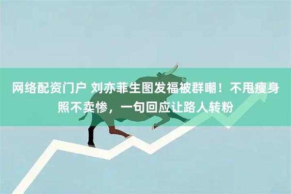 网络配资门户 刘亦菲生图发福被群嘲！不甩瘦身照不卖惨，一句回应让路人转粉