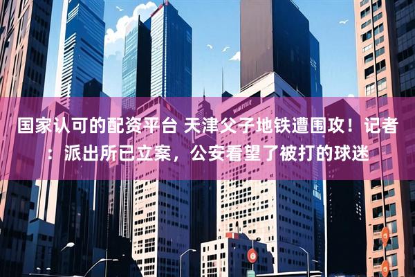 国家认可的配资平台 天津父子地铁遭围攻！记者：派出所已立案，公安看望了被打的球迷