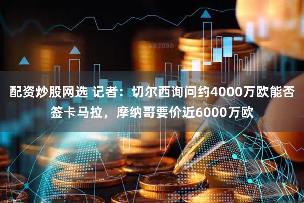 配资炒股网选 记者：切尔西询问约4000万欧能否签卡马拉，摩纳哥要价近6000万欧