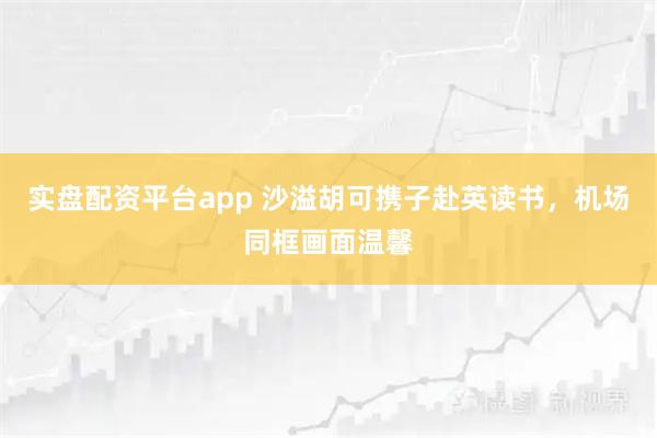 实盘配资平台app 沙溢胡可携子赴英读书，机场同框画面温馨