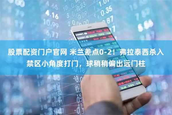 股票配资门户官网 米兰差点0-2！弗拉泰西杀入禁区小角度打门，球稍稍偏出远门柱