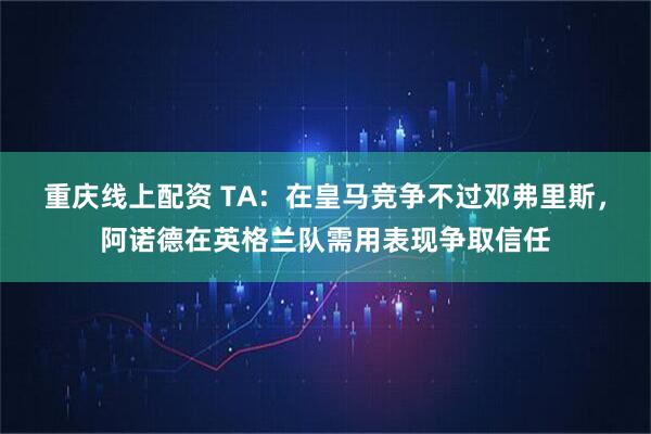 重庆线上配资 TA：在皇马竞争不过邓弗里斯，阿诺德在英格兰队需用表现争取信任