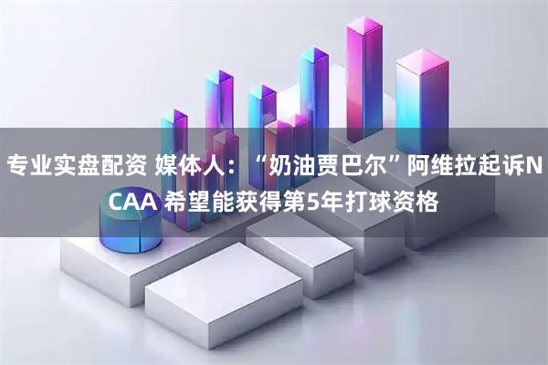 专业实盘配资 媒体人：“奶油贾巴尔”阿维拉起诉NCAA 希望能获得第5年打球资格