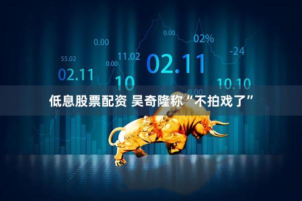 低息股票配资 吴奇隆称“不拍戏了”
